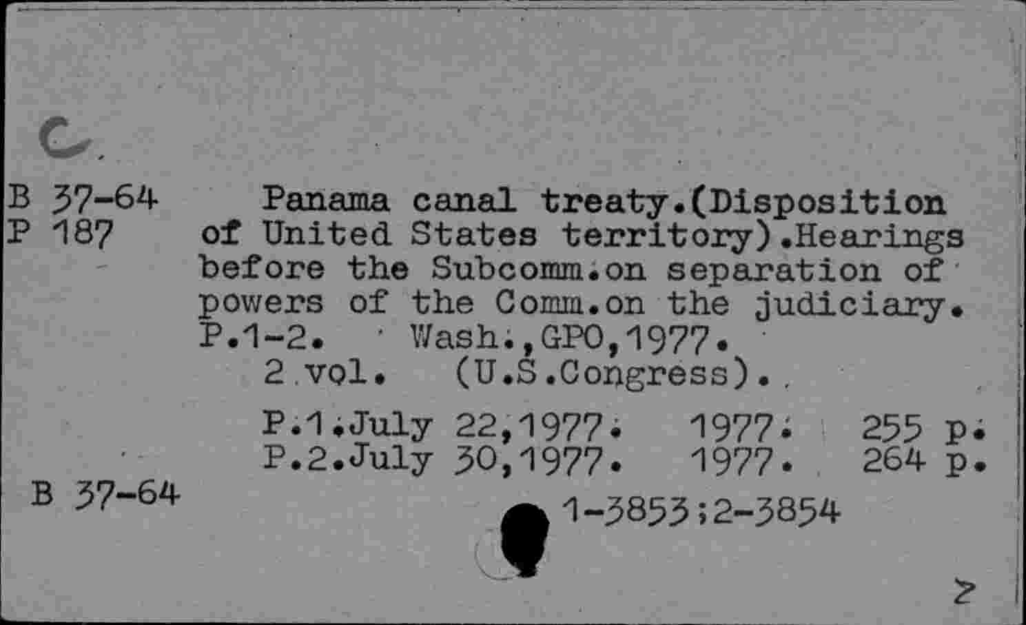 ﻿B 57-64
P 187
B 57-64
Panama canal treaty.(Disposition of United States territory).Hearings before the Subcomm.on separation of powers of the Comm.on the judiciary. P.1-2. • Wash.,GPO,1977.
2 vol. (U.S.Congress). .
P.l.July 22,1977.	1977.	255	P
P.2.July 50,1977.	1977.	264	p
A 1-58555 2-3854